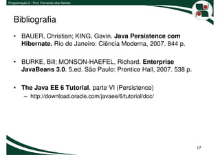 Programação II - Prof. Fernando dos Santos




   Bibliografia
   • BAUER, Christian; KING, Gavin. Java Persistence com
     Hibernate. Rio de Janeiro: Ciência Moderna, 2007. 844 p.

   • BURKE, Bill; MONSON-HAEFEL, Richard. Enterprise
     JavaBeans 3.0. 5.ed. São Paulo: Prentice Hall, 2007. 538 p.

   • The Java EE 6 Tutorial, parte VI (Persistence)
          – http://download.oracle.com/javaee/6/tutorial/doc/




                                                                   17
 