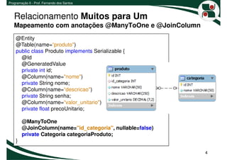 Programação II - Prof. Fernando dos Santos



   Relacionamento Muitos para Um
   Mapeamento com anotações @ManyToOne e @JoinColumn
    @Entity
    @Table(name=“produto")
    public class Produto implements Serializable {
      @Id
      @GeneratedValue
      private int id;
      @Column(name="nome")
      private String nome;
      @Column(name=“descricao")
      private String senha;
      @Column(name=“valor_unitario")
      private float precoUnitario;

        @ManyToOne
        @JoinColumn(name="id_categoria", nullable=false)
        private Categoria categoriaProduto;
    }

                                                           4
 