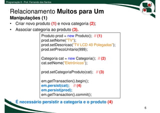 Programação II - Prof. Fernando dos Santos



   Relacionamento Muitos para Um
   Manipulações (1)
   • Criar novo produto (1) e nova categoria (2);
   • Associar categoria ao produto (3).
                                Produto prod = new Produto(); // (1)
                                prod.setNome("TV");
                                prod.setDescricao("TV LCD 40 Polegadas");
                                prod.setPrecoUnitario(999);

                                Categoria cat = new Categoria(); // (2)
                                cat.setNome("Eletrônicos");

                                prod.setCategoriaProduto(cat); // (3)

                                em.getTransaction().begin();
                                em.persist(cat); // (4)
                                em.persist(prod);
                                em.getTransaction().commit();
   • É necessário persistir a categoria e o produto (4)
                                                                            6
 