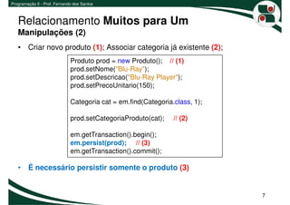 Programação II - Prof. Fernando dos Santos



   Relacionamento Muitos para Um
   Manipulações (2)
   • Criar novo produto (1); Associar categoria já existente (2);
                              Produto prod = new Produto(); // (1)
                              prod.setNome("Blu-Ray");
                              prod.setDescricao("Blu-Ray Player");
                              prod.setPrecoUnitario(150);

                              Categoria cat = em.find(Categoria.class, 1);

                              prod.setCategoriaProduto(cat);    // (2)

                              em.getTransaction().begin();
                              em.persist(prod); // (3)
                              em.getTransaction().commit();

   • É necessário persistir somente o produto (3)


                                                                             7
 