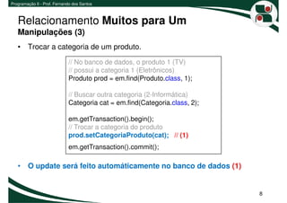 Programação II - Prof. Fernando dos Santos



   Relacionamento Muitos para Um
   Manipulações (3)
   • Trocar a categoria de um produto.
                             // No banco de dados, o produto 1 (TV)
                             // possui a categoria 1 (Eletrônicos)
                             Produto prod = em.find(Produto.class, 1);

                             // Buscar outra categoria (2-Informática)
                             Categoria cat = em.find(Categoria.class, 2);

                             em.getTransaction().begin();
                             // Trocar a categoria do produto
                             prod.setCategoriaProduto(cat); // (1)
                             em.getTransaction().commit();

   • O update será feito automáticamente no banco de dados (1)


                                                                            8
 