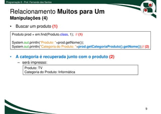 Programação II - Prof. Fernando dos Santos



   Relacionamento Muitos para Um
   Manipulações (4)
   • Buscar um produto (1)
     Produto prod = em.find(Produto.class, 1); // (1)

     System.out.println("Produto: "+prod.getNome());
     System.out.println("Categoria do Produto: "+prod.getCategoriaProduto().getNome());// (2)


   • A categoria é recuperada junto com o produto (2)
          – será impresso:
                Produto: TV
                Categoria do Produto: Informática




                                                                                          9
 