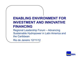ENABLING ENVIRONMENT FOR
INVESTMENT AND INNOVATIVE
FINANCING
Regional Leadership Forum – Advancing
Sustainable Hydropower in Latin America and
the Caribbean
Rio de Janeiro 12/11/12
 