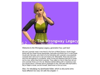 Welcome to the Wrongway Legacy, generation four, part two!

We saw Lavender meet a new friend in the form of Mark Davison, Austin began
flirting with the Greek House placeholder, Aphrodite and Robin live in a new Greek
House with Hercules, who tried to fix his friendship with Lavender unsuccessfully.
Lavender then went out to a bar and drank a lot. Meanwhile, Rose was about to
send the Wronglands to a publisher, while Forrest and Meadow planned to sneak
out to a bar, where they found Lavender. They called on Hex to help them all out,
and Lavender threw up in his car. Meadow started talking with a mysterious new
guy named Henry, Lavender went to apologise to Hex, Hercules stole Aphrodite's
key to Ralph's house, and let himself, determined to find out more.

Also, I'm rebuilding my downloads folder, which is why some sims
have different CC now. On with the chapter ->
 