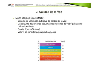  Mean Opinion Score (MOS)
◦ Sistema de valoración subjetiva de calidad de la voz
◦ Un conjunto de personas escuchan las muestras de voz y puntuan la
calidad percibida
◦ Escala 1(peor)-5(mejor)
◦ Valor 4 se considera de calidad comercial
17
 
