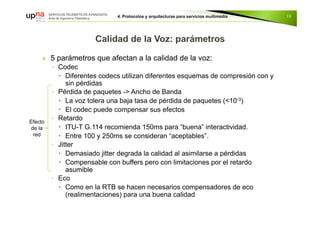  5 parámetros que afectan a la calidad de la voz:
◦ Codec
 Diferentes codecs utilizan diferentes esquemas de compresión con y
sin pérdidas
◦ Pérdida de paquetes -> Ancho de Banda
 La voz tolera una baja tasa de pérdida de paquetes (<10-3)
 El codec puede compensar sus efectos
◦ Retardo
 ITU-T G.114 recomienda 150ms para “buena” interactividad.
 Entre 100 y 250ms se consideran “aceptables”.
◦ Jitter
 Demasiado jitter degrada la calidad al asimilarse a pérdidas
 Compensable con buffers pero con limitaciones por el retardo
asumible
◦ Eco
 Como en la RTB se hacen necesarios compensadores de eco
(realimentaciones) para una buena calidad
19
Efecto
de la
red
 