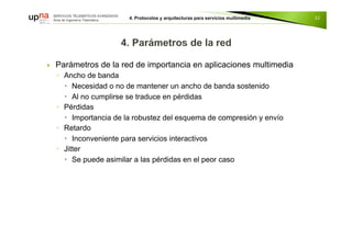  Parámetros de la red de importancia en aplicaciones multimedia
◦ Ancho de banda
 Necesidad o no de mantener un ancho de banda sostenido
 Al no cumplirse se traduce en pérdidas
◦ Pérdidas
 Importancia de la robustez del esquema de compresión y envío
◦ Retardo
 Inconveniente para servicios interactivos
◦ Jitter
 Se puede asimilar a las pérdidas en el peor caso
22
 