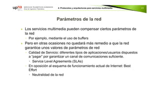  Los servicios multimedia pueden compensar ciertos parámetros de
la red
◦ Por ejemplo, mediante el uso de buffers
 Pero en otras ocasiones no quedará más remedio a que la red
garantice unos valores de parámetros de red
◦ Calidad de Servicio: diferentes tipos de aplicaciones/usuarios dispuestos
a “pagar” por garantizar un canal de comunicaciones suficiente.
 Service Level Agreements (SLAs)
◦ En oposición al esquema de funcionamiento actual de Internet: Best
Effort
 Neutralidad de la red
23
 