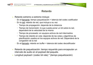  Retardo extremo a extremo incluye:
◦ En el llamante: tiempo paquetización + latencia del codec codificador
◦ En la red: retardo de red, que incluye a su vez
 Tiempo de propagación: depende de la distancia
 Tiempo de transmisión: lo que cuesta poner un bit sobre la red,
dependerá de la velocidad de la misma
 Tiempo de procesado: en equipos activos de red intermedios
 Tiempo de retardo en cola: depende de las colas y algoritmos de
planificación usados en los equipos activos de red. Dependerá de la
congestión de la red
◦ En el llamado: retardo en buffer + latencia del codec decodificador
 Retardo de paquetización: tiempo requerido para encapsular un
intervalo de audio en el payload del paquete.
 Longitud payload= (codec bit rate) * (tiempo paquetización)
26
 