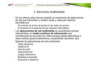  En los últimos años hemos asistido al crecimiento de aplicaciones
de red que transmiten y reciben audio y video por Internet,
permitido por
◦ El aumento de ancho de banda en las redes de acceso
◦ El aumento en la potencia de los sistemas informáticos
 Las aplicaciones de red multimedia se caracterizan porque
intercambian un medio continuo de información que
normalmente es de audio o/y video aunque puede extenderse a
otros medios (pizarra electrónica, compartición escritorio, etc)
 Ejemplo de aplicaciones de red multimedia
◦ Video streaming
◦ Telefonía IP
◦ Internet radio
◦ Teleconferencia
◦ Juegos interactivos
◦ Realidad aumentada
◦ Educación a distancia
3
 