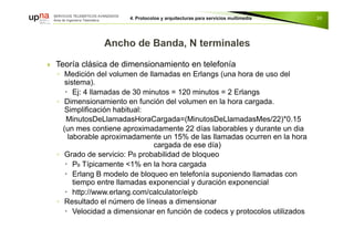  Teoría clásica de dimensionamiento en telefonía
◦ Medición del volumen de llamadas en Erlangs (una hora de uso del
sistema).
 Ej: 4 llamadas de 30 minutos = 120 minutos = 2 Erlangs
◦ Dimensionamiento en función del volumen en la hora cargada.
Simplificación habitual:
MinutosDeLlamadasHoraCargada=(MinutosDeLlamadasMes/22)*0.15
(un mes contiene aproximadamente 22 días laborables y durante un dia
laborable aproximadamente un 15% de las llamadas ocurren en la hora
cargada de ese día)
◦ Grado de servicio: PB probabilidad de bloqueo
 PB Típicamente <1% en la hora cargada
 Erlang B modelo de bloqueo en telefonía suponiendo llamadas con
tiempo entre llamadas exponencial y duración exponencial
 http://www.erlang.com/calculator/eipb
◦ Resultado el número de líneas a dimensionar
 Velocidad a dimensionar en función de codecs y protocolos utilizados
30
 