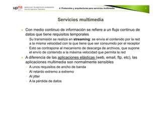  Con medio continuo de información se refiere a un flujo continuo de
datos que tiene requisitos temporales
◦ Su transmisión se realiza en streaming: se envía el contenido por la red
a la misma velocidad con la que tiene que ser consumido por el receptor
◦ Esto se contrapone al mecanismo de descarga de archivos, que supone
el envío de contenido a la máxima velocidad que permita la red
 A diferencia de las aplicaciones elásticas (web, email, ftp, etc), las
aplicaciones multimedia son normalmente sensibles
◦ A unos requisitos de ancho de banda
◦ Al retardo extremo a extremo
◦ Al jitter
◦ A la pérdida de datos
4
 