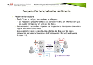  Proceso de captura
◦ Audio/video en origen son señales analógicas
 Es necesario preparar esta señal para convertirla en información que
se pueda transportar en una red de datos
◦ Actualmente lo normal es disponer de dispositivos de captura con salida
digital e incluso comprimida
◦ Cancelación de eco: en audio, importancia de disponer de estos
esquemas para comunicaciones bidireccionales interactivas (manos
libres o no)
6
 
