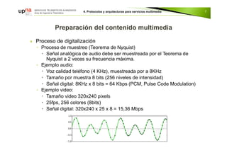  Proceso de digitalización
◦ Proceso de muestreo (Teorema de Nyquist)
 Señal analógica de audio debe ser muestreada por el Teorema de
Nyquist a 2 veces su frecuencia máxima.
◦ Ejemplo audio:
 Voz calidad teléfono (4 KHz), muestreada por a 8KHz
 Tamaño por muestra 8 bits (256 niveles de intensidad)
 Señal digital: 8KHz x 8 bits = 64 Kbps (PCM, Pulse Code Modulation)
◦ Ejemplo video:
 Tamaño video 320x240 pixels
 25fps, 256 colores (8bits)
 Señal digital: 320x240 x 25 x 8 = 15,36 Mbps
7
 