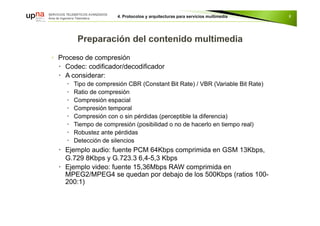 ◦ Proceso de compresión
 Codec: codificador/decodificador
 A considerar:
 Tipo de compresión CBR (Constant Bit Rate) / VBR (Variable Bit Rate)
 Ratio de compresión
 Compresión espacial
 Compresión temporal
 Compresión con o sin pérdidas (perceptible la diferencia)
 Tiempo de compresión (posibilidad o no de hacerlo en tiempo real)
 Robustez ante pérdidas
 Detección de silencios
 Ejemplo audio: fuente PCM 64Kbps comprimida en GSM 13Kbps,
G.729 8Kbps y G.723.3 6,4-5,3 Kbps
 Ejemplo video: fuente 15,36Mbps RAW comprimida en
MPEG2/MPEG4 se quedan por debajo de los 500Kbps (ratios 100-
200:1)
8
 