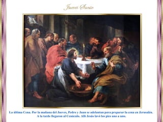 La última Cena. Por la mañana del Jueves, Pedro y Juan se adelantan para preparar la cena en Jerusalén.
A la tarde llegaron al Cenáculo. Allí Jesús lavó los pies uno a uno.
 