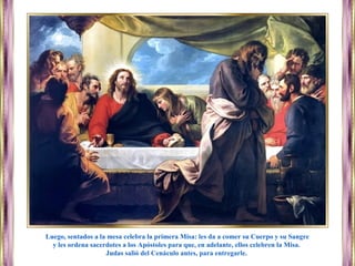 Luego, sentados a la mesa celebra la primera Misa: les da a comer su Cuerpo y su Sangre
y les ordena sacerdotes a los Apóstoles para que, en adelante, ellos celebren la Misa.
Judas salió del Cenáculo antes, para entregarle.
 