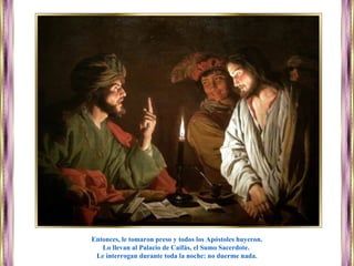 Entonces, le tomaron preso y todos los Apóstoles huyeron.
Lo llevan al Palacio de Caifás, el Sumo Sacerdote.
Le interrogan durante toda la noche: no duerme nada.
 