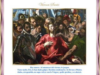 Hoy muere. Al amanecer del viernes, le juzgan.
Tiene sueño, frío, le han dado golpes. Deciden condenarle y lo llevan a Pilatos.
Judas, arrepentido, no supo volver con la Virgen y pedir perdón, y se ahorcó.
 