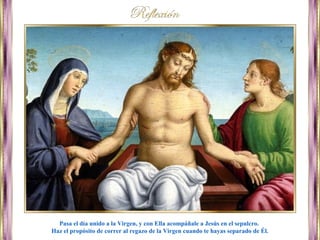 Pasa el día unido a la Virgen, y con Ella acompáñale a Jesús en el sepulcro.
Haz el propósito de correr al regazo de la Virgen cuando te hayas separado de Él.
 