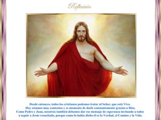 Desde entonces, todos los cristianos podemos tratar al Señor, que está Vivo.
Hoy estamos muy contentos y es momento de darle constantemente gracias a Dios.
Como Pedro y Juan, nosotros también debemos dar ese mensaje de esperanza invitando a todos
a seguir a Jesús resucitado, porque como lo había dicho él es la Verdad, el Camino y la Vida.
 