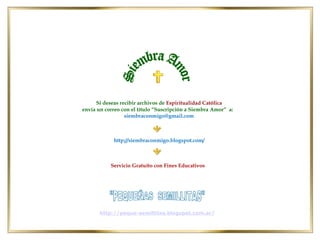http://siembraconmigo.blogspot.com/
Si deseas recibir archivos de Espiritualidad Católica
envía un correo con el título “Suscripción a Siembra Amor” a:
siembraconmigo@gmail.com
Servicio Gratuito con Fines Educativos
http://peque-semillitas.blogspot.com.ar/
 