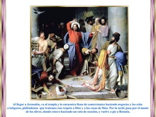 Al llegar a Jerusalén, va al templo y lo encuentra lleno de comerciantes haciendo negocios y los echa
a latigazos, pidiéndonos que tratemos con respeto a Dios y a las cosas de Dios. Por la tarde pasa por el monte
de los olivos, donde estuvo haciendo un rato de oración, y vuelve a pie a Betania.
 