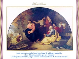 Jesús vuelve a Jerusalén. Pasan por el lugar de la higuera maldecida.
Al ver el templo, profetiza que será destruido.
Los discípulos están tristes porque Jesús les anuncia que dentro de dos días le matarán.
 
