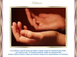 Los cristianos, como Él, hemos aprendido a cumplir siempre la voluntad de Dios Padre,
por encima de todo. No tengamos miedo de aceptar la voluntad de Dios
porque el quiere siempre lo mejor para nosotros aunque no lo comprendamos en el momento.
 