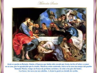 Jesús se queda en Betania. Simón, el leproso que había sido curado por Jesús, invita al Señor a comer
en su casa, por lo agradecido que le estaba. Mientras están comiendo, entra en la casa una mujer del pueblo
llamada María; rompe un frasco de perfume carísimo y lo echa a los pies del Señor.
Los besa y los seca con sus cabellos. A Jesús le gustó ese detalle de cariño.
 