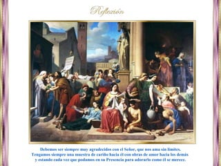 Debemos ser siempre muy agradecidos con el Señor, que nos ama sin límites.
Tengamos siempre una muestra de cariño hacia él con obras de amor hacia los demás
y estando cada vez que podamos en su Presencia para adorarlo como él se merece.
 