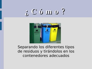 ¿Cómo? Separando los diferentes tipos de residuos y tirándolos en los contenedores adecuados 