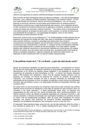 XI SEMINÁRIO MODERNIZAÇÃO TECNOLÓGIA PERIFÉRICA
RECIFE, 4 a 6 de NOVEMBRO de 2009
Fundação Joaquim Nabuco, Apipucos, Sala Gilberto Osório, Rua Dois Irmãos, 92
intensivo aos segmentos do sistema científico-tecnológico envolvidos em tais atividades.
Esse conceito de áreas estratégicas parece ter alguma correlação – mas não correspondência
biunívoca - com o utilizado na Política Industrial, Tecnológica e de Comércio Exterior – PITCE,
para especificação dos chamados “setores (econômicos) estratégicos”, que, por seu peso
especial na economia, deveriam ser priorizados para fortalecimento do sistema produtivo30
.
Essa diferença evidencia que o papel desempenhado pelo governo, como integrante decisivo
do SNI, transcende as fronteiras institucionais de agências e ministérios, resultando em grande
medida dos efeitos das chamadas “políticas implícitas” 31
. Ela implica ainda a necessidade de
uma política explícita, de atuação pró-ativa sobre o setor produtivo, no sentido de desenvolver
sua capacidade de inovação (i.e., sua capacitação tecnológica), como um dos vetores
fundamentais do desenvolvimento do País.
Resumindo, pode-se dizer que as políticas de C, T & I implementadas na última década vêm-se
baseando nos supostos do modelo dos SNIs: elas visam à constituição e consolidação de um
setor produtivo dinâmico, motivado e capacitado para desenvolver e/ou introduzir
continuamente inovações tecnológicas, que lhe permitam manter-se competitivo no mercado
mundial (que inclui, evidentemente, o nacional) - e, ensejem ao País uma elevação acelerada
de sua produtividade social e o padrão de vida da população. Com esse objetivo, aquelas
políticas vêm utilizando mecanismos e instrumentos, aplicados em outros países com relativa
eficácia. No entanto, isso não parece estar ocorrendo aqui: as políticas estão muito longe de
atingir os resultados desejados e, segundo avaliação da maioria dos observadores, as
respostas do setor produtivo têm sido, em grande medida, decepcionantes.
5. As políticas atuais de C, T & I no Brasil - o quê não está dando certo?
Apesar de expressivos resultados em algumas áreas específicas – principalmente em termos
de aumento da participação de trabalhos científicos de pesquisadores brasileiros em revistas
internacionais (e do número de citações desses trabalhos), e de ampliação do número de
incubadoras de empresas de base tecnológica no País – a maioria dos estudos efetuados
sobre o SNI brasileiro tem destacado o baixo nível de resposta àqueles esforços. Isso se
expressa, por exemplo, em termos de presença de “marcas” (e, portanto, de empresas)
“nacionais”, nos mercados mundiais de bens e serviços intensivos em tecnologia e da
participação de tais empresas no fluxo de registro de patentes e outras formas de propriedade
industrial, seja nos Estados Unidos e na Organização Mundial de Propriedade Industrial, seja
no próprio País32
.
Em quase todos os pronunciamentos dos dirigentes responsáveis pela condução das políticas
referidas acima encontram-se referências a essa falta de resposta do setor produtivo como um
“paradoxo a ser ainda superado”33
: a baixa participação desse setor, na absorção dos
pesquisadores de alto nível que vêm sendo formados pelo setor científico-tecnológico; o já
referido reduzido número de pedidos de patentes registrados por empresas nacionais; e, não
menos importante, a elevada concentração das exportações brasileiras em produtos de baixo
ou médio nível de complexidade tecnológica, além da quase total inexistência de marcas
nacionais, nos setores mais dinâmicos da economia mundial, especialmente naqueles
baseados nos paradigmas tecnológicos mais avançados, como é o caso das TICs.
A “superação” desse paradoxo exige, antes de tudo, que ele seja explicado: afinal de contas, o
foco principal da política de C, T & I é voltado expressamente para “induzir” e “incentivar” o
30 “O critério [para definir as áreas estratégicas] é a importância para o futuro do País. É uma questão de estratégia
nacional desenvolver essas áreas; daí a atenção específica a P&D para elas”. Ver CGEE, 2007.
31 Vale lembrar, de novo, Nassif (2007).
32 Ver, por exemplo, Chade (2006).
33 Ver, por exemplo, Veiga (2006).
ROSENTHAL, D. Capacitação Tecnológica no Brasil: por que as Políticas de C,T& I são pouco eficazes? 236
 