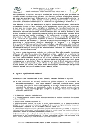 XI SEMINÁRIO MODERNIZAÇÃO TECNOLÓGIA PERIFÉRICA
RECIFE, 4 a 6 de NOVEMBRO de 2009
Fundação Joaquim Nabuco, Apipucos, Sala Gilberto Osório, Rua Dois Irmãos, 92
setor produtivo a incorporar a introdução de inovações tecnológicas em suas estratégias de
negócios, através de mecanismos utilizados, com diferentes graus de sofisticação e sucesso,
por países que se empenharam deliberadamente em expandir sua capacidade tecnológica – e
na verdade continuam a sê-lo, mesmo naqueles que mais ferrenhamente se proclamam
contrários a qualquer tipo de intervenção do Estado no “livre jogo das forças de mercado” 34
.
Vale relembrar, contudo, que a expectativa de eficácia desses mecanismos está baseada nos
pressupostos de que: a) o setor produtivo tende “naturalmente” a responder a tais incentivos -
já que, para as empresas que o compõem, a introdução de inovações tecnológicas bem
sucedidas deverá reverter em vantagens competitivas em seus mercados respectivos; e, b) a
experiência resultante das atividades desenvolvidas para esse fim tende a acumular-se, não
apenas nessas empresas, mas também nas suas equipes técnicas e recursos humanos, e nos
demais agentes das cadeias produtivas e de conhecimento envolvidas, ampliando a
capacidade de inovação de toda a sociedade. Assim, as “missões básicas” das políticas de C,
T & I seriam as de: i) promover ativamente a formação e desenvolvimento das fontes de
inovação externas (às empresas)35
- como os recursos humanos qualificados e o acesso a
tecnologias e conhecimentos científicos disponíveis no “ambiente”36
– e sistêmicas
(instrumentos e instituições que intensificam a articulação e integração entre o setor científico e
o produtivo); e, ii) estimular, através de incentivos econômicos, as atividades de P&D, das quais
resultariam as inovações tecnológicas e o desenvolvimento cumulativo das fontes de inovação
“internas” das próprias empresas.
No entanto esses pressupostos, implícitos no modelo dos SNIs, são derivados de estudos
efetuados sobre os sistemas econômicos de países centrais - e podem não se confirmar na
realidade de países periféricos que, no processo de consolidação de suas economias
nacionais, não conseguiram eliminar os vínculos de dependência resultantes da natureza
complementar de seus setores produtivos, com relação às antigas metrópoles (ou às novas
metrópoles que as substituíram). Esse nos parece ser o caso do Brasil, cujo setor produtivo
apresenta diferenças significativas, com relação aos dos países centrais – diferenças essas
que se refletem, de um lado, nos efeitos diretos exercidos pela implementação das políticas
referidas acima e, de outro, na resposta do setor a essas últimas.
5.1 Algumas especificidades brasileiras
Entre as principais “peculiaridades” do setor brasileiro, merecem destaque as seguintes:
a) a forte participação, no reduzido universo das grandes empresas, de subsidiárias de
empresas multinacionais37
. Tidas como “nacionais” para todos os efeitos legais38
, essas
empresas, cujos centros de controle estratégico (e, portanto, de decisões de política de
inovação) são situados nos países-sede, tendem a usufruir parcela considerável dos
incentivos – mas sua contribuição para a ampliação da produção nacional de inovações é
no mínimo questionável39
.
34 Ver, por exemplo, Mowery and Rosenberg (1993).
35 Os conceitos de fontes de inovação - internas, externas ou ambientais (às empresas) e sistêmicas - são discutidos
em Rosenthal (1995).
36 Mercado mundial, literatura, universidades, etc.
37 “As filiais estrangeiras controlam 82% do setor da indústria baseada em ciência; 73% da diferenciada, e 68% da
produção contínua. É particularmente inquietante a progressão da empresa estrangeira na indústria intensiva em
recursos naturais (...) cresceu de 15%, em 1985, para 24%, em 2002.” (Lessa, 2007).
38 A distinção entre empresas “nacionais” e “brasileiras”, presente no texto da Constituição de 1988, foi revogada, no
marco das medidas voltadas para a “inserção competitiva do Brasil no mercado mundial” (ou “adesão incondicional às
premissas do Consenso de Washington”) implementadas a partir de 1990.
39 Deve-se reconhecer que a utilização de recursos humanos e serviços tecnológicos nacionais contribui para o
desenvolvimento do setor científico-tecnológico do País, o que é, sem dúvida, importante – mas não constitui, em si
mesma, inovação... Para exemplos significativos dessa contribuição, ver Wiziack, 2007.
ROSENTHAL, D. Capacitação Tecnológica no Brasil: por que as Políticas de C,T& I são pouco eficazes? 237
 