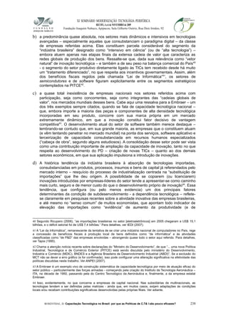 XI SEMINÁRIO MODERNIZAÇÃO TECNOLÓGIA PERIFÉRICA
RECIFE, 4 a 6 de NOVEMBRO de 2009
Fundação Joaquim Nabuco, Apipucos, Sala Gilberto Osório, Rua Dois Irmãos, 92
b) a predominância quase absoluta, nos setores mais dinâmicos e intensivos em tecnologias
avançadas – especialmente aquelas que consubstanciam o paradigma digital – da classe
de empresas referidas acima. Elas constituem parcela considerável do segmento da
“indústria brasileira” designado como “intensivo em ciência” (ou de “alta tecnologia”) –
embora atuem apenas nas etapas finais da extensa cadeia de valor que caracteriza as
redes globais de produção dos bens. Ressalte-se que, dada sua relevância como “vetor
natural” de inovação tecnológica – e também a de seu peso na balança comercial do País40
- o segmento do setor produtivo diretamente ligado às TICs tem recebido desde há muito
um “tratamento diferenciado”, no que respeita aos incentivos governamentais. Assim, além
dos benefícios fiscais regidos pela chamada “Lei de Informática”41
, os setores de
semicondutores e de software figuram explicitamente entre os segmentos estratégicos
contemplados na PITCE42
.
c) a quase total inexistência de empresas nacionais nos setores referidos acima com
participação, seja como concorrentes, seja como integrantes das “cadeias globais de
valor”, nos mercados mundiais desses bens. Cabe aqui uma ressalva para a Embraer – um
dos três exemplos sempre citados, quando se fala de capacidade tecnológica nacional –
que, embora importe a maioria das peças e componentes de alta densidade tecnológica
incorporadas em seu produto, concorre com sua marca própria em um mercado
extremamente dinâmico, em que a inovação constitui fator decisivo de vantagem
competitiva43
. O desenvolvimento atual do setor de software também merece destaque –
lembrando-se contudo que, em sua grande maioria, as empresas que o constituem atuam
(e vêm tentando penetrar no mercado mundial) na ponta dos serviços, software aplicativo e
terceirização de capacidade consubstanciada em recursos humanos especializados
(“cabeça de obra”, segundo alguns estudiosos). A consolidação desse setor pode ser vista
como uma contribuição importante de ampliação da capacidade de inovação, tanto no que
respeita ao desenvolvimento do PD – criação de novas TICs – quanto ao dos demais
setores econômicos, em que sua aplicação impulsiona a introdução de inovações.
d) A histórica tendência da indústria brasileira à absorção de tecnologias importadas,
consubstanciadas em produtos, processos, insumos e bens de capital já referendados pelo
mercado interno – resquício do processo de industrialização centrada na “substituição de
importações” que lhe deu origem. A possibilidade de se copiarem (ou licenciarem)
inovações introduzidas por empresas-líderes do setor tende a apresentar-se como caminho
mais curto, seguro e de menor custo do que o desenvolvimento próprio de inovação44
. Essa
tendência, que configura (ou pelo menos evidencia) um dos principais fatores
determinantes da condição de subdesenvolvimento - a dependência tecnológica – reflete-
se claramente em pesquisas recentes sobre a atividade inovativa das empresas brasileiras,
e até mesmo no “senso comum” de muitos economistas, que apontam todo indicador de
elevação das importações como “evidência” de aumento da produtividade (e de
40 Segundo Ricupero (2006), “as importações brasileiras no setor [eletroeletrônicos] em 2005 chegaram a US$ 15,1
bilhões, e o déficit setorial foi de US$ 7,4 bilhões.” Para detalhes, ver IEDI (2007).
41 A “Lei da Informática”, remanescente da tentativa de se criar uma indústria nacional de computadores no País, rege
a concessão de benefícios fiscais à produção local de bens definidos como “de informática” e às atividades
classificadas como “de P&D” das empresas envolvidas – abrangendo quase todo o setor aqui referido. Para detalhes,
ver Tapia (1995).
42 Chama a atenção notícia recente sobre declarações do “Ministro do Desenvolvimento”, de que “... uma nova Política
Industrial, Tecnológica e de Comércio Exterior (PITCE) está sendo discutida pelo ministério do Desenvolvimento,
Indústria e Comércio (MDIC), BNDES e a Agência Brasileira de Desenvolvimento Industrial (ABDI)”. Se a exclusão do
MCT não se dever a erro gráfico (e for confirmada), isso pode configurar uma alteração significativa na efetividade das
políticas discutidas neste trabalho. Ver ANPEI (2007).
43 A Embraer é um exemplo vivo de construção sistemática de capacidade tecnológica por meio de atuação eficaz do
setor público – particularmente das forças armadas - começando pela criação do Instituto de Tecnologia Aeronáutica –
ITA, na década de 1950, passando pela do Centro Tecnológico da Aeronáutica e, finalmente, a da empresa estatal
Embraer.
44 Isso, evidentemente, no que concerne a empresas de capital nacional. Nas subsidiárias de multinacionais, as
tecnologias tendem a ser definidas pelas matrizes - ainda que, em muitos casos, exijam adaptações às condições
locais e/ou recebam contribuições significativas desenvolvidas pelas próprias filiais. Ver adiante.
ROSENTHAL, D. Capacitação Tecnológica no Brasil: por que as Políticas de C,T& I são pouco eficazes? 238
 