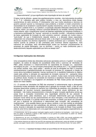 XI SEMINÁRIO MODERNIZAÇÃO TECNOLÓGIA PERIFÉRICA
RECIFE, 4 a 6 de NOVEMBRO de 2009
Fundação Joaquim Nabuco, Apipucos, Sala Gilberto Osório, Rua Dois Irmãos, 92
“desenvolvimento”), já que significaria mais importação de bens de capital45
.
O baixo nível de eficácia - apesar dos aperfeiçoamentos recentes - dos instrumentos de política
de C, T & I utilizados pelo setor público constitui, a meu ver, decorrência direta dessas
características do setor produtivo. É interessante notar que muitos estudiosos e técnicos do
governo parecem ignorar ou menosprezar esse problema, e tendem a insistir unicamente na
necessidade de se ampliarem e aprofundarem aqueles mecanismos, como se o “cada vez mais
do mesmo” pudesse levar a, ou substituir, a superação daquelas distorções estruturais do SNI
brasileiro. Assim, por exemplo, embora a principal deficiência (na verdade, sintoma) apontada,
nesse sistema, seja o insignificante número de patentes registradas por empresas brasileiras, e
a baixíssima participação de “marcas” nacionais no mercado mundial – indicadores evidentes
da baixa capacidade de inovação do setor produtivo nacional - persiste em muitos meios a
“auto-ilusão” de que o fortalecimento daquele sistema, e a elevação dessa capacidade,
independem da composição estrutural desse setor, e da origem (e propriedade) do capital das
empresas atuantes nos diversos segmentos e cadeias produtivas que o compõem. Por isso,
mesmo quando as políticas já são orientadas para incentivar setores específicos, mais
intensivos em tecnologia, essa não-diferenciação acaba por favorecer prioritariamente as
empresas de capital estrangeiro, que os dominam – pouco ou nada contribuindo para o
desenvolvimento daquela capacidade que tanto se deseja criar46
.
5.2 Algumas implicações das distorções
Uma conseqüência direta das distorções estruturais apontadas acima é a “quebra”, no contexto
brasileiro, da cadeia de relações de causalidade direta entre o exercício de “atividades de
P&D”, pelas empresas e o desenvolvimento da capacidade de inovação (i.e., capacidade
tecnológica) do país – um dos principais pressupostos das políticas de C, T & I implementadas
nos países centrais. Aqui, essa cadeia – através da qual as atividades de P&D (1) levariam
necessariamente à geração/introdução de inovação na empresa (2), ensejando a criação de
novos ativos tecnológicos (patentes, marcas nacionais) (3), e resultando finalmente no objetivo
visado pela política, a elevação da capacidade de inovação nacional (4) – apresenta várias
descontinuidades e/ou desvios; estes, por sua vez, acabam, muitas vezes, tornando ineficazes
as políticas atuais, focadas na concessão de incentivos e benefícios financeiros (5), a fim de
incentivar as empresas a se engajarem em atividades de P&D. Esses pontos são discutidos
abaixo em maior detalhe.
(1) - O conceito de “atividades de P&D das empresas” é extremamente vago e abrangente,
envolvendo muitas atividades não dirigidas para a geração de inovação. Assim, o fato de uma
empresa desenvolver projetos em parceria com instituições de pesquisa, e/ou atividades com
participação de recursos humanos especializados – critérios usuais definidores de tais
atividades – não implica necessariamente a intenção de gerar inovação significativa (ainda que
possa levar a inovações incrementais e/ou capacitação adicional de seu pessoal). É
amplamente aceito, pelos estudiosos, que a motivação determinante para que empresas
busquem inovar deriva de seu posicionamento em seus mercados, e dos benefícios por elas
esperados da inovação. E a grande maioria das empresas, no Brasil, que atuam em mercados
em que a dinâmica da concorrência é determinada pela inovação, são subsidiárias de
multinacionais47
. Uma questão básica que se coloca, portanto, é em que medida as atividades
de P&D desenvolvidas por tais subsidiárias vão alimentar a cadeia de causalidades referida
acima, levando à elevação da capacidade tecnológica e de inovação do Brasil. Essa questão
está de certa forma relacionada com a do papel das empresas estrangeiras (especialmente as
45 Evidentemente, não há aqui qualquer implicação negativa quanto à relevância da importação – muito menos, a de
bens de capital. A referência é apenas à idéia implícita de que ganhos de produtividade só podem ser obtidos,
necessariamente, de tais importações...
46 Ressalvem-se, de novo, as exceções já apontadas: no período de 1994 a 2004, uma parcela significativa dos
benefícios concedidos foi alocada à Petrobrás e à Embraer. (Desequilíbrios, Editorial de O Globo, 27/06/2005).
47 Nos setores intensivos em ciência (em que 82% das empresas são multinacionais), essas são também as empresas
grandes, que pagam imposto sobre a renda apurada e podem beneficiar-se dos incentivos fiscais. Ver Lessa, (2007).
ROSENTHAL, D. Capacitação Tecnológica no Brasil: por que as Políticas de C,T& I são pouco eficazes? 239
 