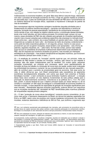 XI SEMINÁRIO MODERNIZAÇÃO TECNOLÓGIA PERIFÉRICA
RECIFE, 4 a 6 de NOVEMBRO de 2009
Fundação Joaquim Nabuco, Apipucos, Sala Gilberto Osório, Rua Dois Irmãos, 92
multinacionais) na economia brasileira, em geral. Mas essa última é assunto longo, relacionado
com todo o processo de formação econômica do País, e foge em grande medida ao problema
em discussão aqui: o peso da contribuição de suas atividades de P&D para o funcionamento de
um Sistema Nacional de Inovação eficaz, capacitado a impulsionar a elevação do padrão de
vida da sociedade48
.
Sem menosprezar algumas importantes vantagens resultantes daquelas atividades para o
fortalecimento do sistema científico-tecnológico – parcerias com laboratórios e centros de
pesquisa, formação de pessoal especializado, transferência de conhecimento avançado –
minha opinião é que, com relação ao objetivo referido acima, a contribuição dessas atividades
tende a ser muito reduzida, por dois motivos principais. Em primeiro lugar, porque, em sua
maioria, essas atividades de P&D não são voltadas para geração de inovações significativas,
visando mais a buscar soluções para problemas específicos das empresas no mercado local49
(nada contra isso – pelo contrário, dou a essa finalidade um grande valor!) e/ou, muitas vezes,
integrando-se a projetos de maior vulto – de interesse da matriz da empresa, evidentemente –
como parte de redes corporativas globais. E, em segundo, porque, mesmo no caso pouco
provável em que sim se gerem inovações, essas tendem a ser apropriadas – sob a forma de
patentes, segredos industriais, etc. – pela matriz. No final das contas, parece mais realista
supor-se que as subsidiárias de empresas multinacionais desenvolvem suas atividades de
P&D, não em resposta aos incentivos recebidos do governo, mas movidas por interesses
estratégicos da corporação – mas acabam beneficiando-se daqueles incentivos, que funcionam
como subsídios (sempre bem-vindos, é claro...)50
.
(2) – A amplitude do conceito de “inovação” permite supor-se que, em princípio, todas as
atividades de P&D tendem a resultar em inovação - embora, pelo menos no que respeita à
empresa, elas não sejam indispensáveis para tal resultado. Em muitos casos, pequenas
inovações incrementais, em produtos e/ou processos, assim como aperfeiçoamento da
formação da força de trabalho ou introdução de novos bens de capital, podem levar à elevação
da produtividade da empresa e, portanto, de sua competitividade em seu mercado específico –
além de contribuir para o aumento da produtividade geral da economia. Sob esse ponto de
vista, é válido afirmar-se que, num Brasil caracterizado pela coexistência de segmentos
econômicos tecnologicamente atrasados, com outros que atuam bem próximos à fronteira
tecnológica mundial – o bem conhecido (e pouco lembrado) “dualismo estrutural” – a redução
desse fosso deve constituir um dos objetivos fundamentais de toda política voltada para a
promoção do desenvolvimento econômico, incluindo-se aí as políticas de C, T & I. Por outro
lado, porém, é preciso lembrar-se que o objetivo principal visado por essas últimas é o de se
constituir e consolidar um SNI capaz de assegurar a competitividade da economia brasileira no
mercado mundial – e essa depende da capacidade de geração de inovações significativas para
esse mercado51
. Ressalvadas algumas exceções importantes, pode-se afirmar com segurança
que as inovações resultantes das “atividades de P&D” beneficiadas pelos incentivos poderiam
ser enquadradas naquela primeira categoria...
(3) – O item “produção de novos ativos tecnológicos” comporta poucos comentários, já que,
como visto acima, o baixíssimo desempenho do Brasil, em termos de patentes registradas nos
EUA e na OMPI, assim como de produtos com marcas brasileiras concorrendo nos mercados
mundiais, evidencia claramente a deficiência do SNI do País, que confirma o argumento aqui
48 Isso, num ambiente caracterizado pela globalização dos mercados, pelo acirramento da concorrência entre os
grandes blocos de capital nacionais (dos países centrais) e pela crescente participação do conhecimento científico-
tecnológico na composição do valor adicionado dos bens e serviços produzidos e transacionados nesses mercados.
49 Tais como adaptação do produto, utilização de materiais mais acessíveis ou mesmo, no caso das empresas de
software, tradução das mensagens, do inglês para o português...
50 Curiosamente, muitos acadêmicos, consultores e dirigentes, atuantes em instituições que se dedicam a estudar o
SNI brasileiro e a fomentar seu aperfeiçoamento, insistem – pelo menos em público - em desconsiderar esses fatos,
apontando tais atividades de P&D das empresas multinacionais como contribuições “legítimas” para o desenvolvimento
da capacidade nacional de inovação. Ver, por exemplo, Nicolsky (2004).
51 Especialmente aquelas a que Stern, Porter and Furman (2000) chamam de “innovation of new-to-the-world
technologies”. Ver p. 1.
ROSENTHAL, D. Capacitação Tecnológica no Brasil: por que as Políticas de C,T& I são pouco eficazes? 240
 