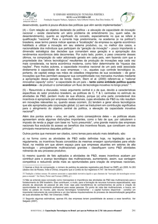 XI SEMINÁRIO MODERNIZAÇÃO TECNOLÓGIA PERIFÉRICA
RECIFE, 4 a 6 de NOVEMBRO de 2009
Fundação Joaquim Nabuco, Apipucos, Sala Gilberto Osório, Rua Dois Irmãos, 92
desenvolvido, quanto à pouca eficácia das políticas que vêm sendo implementadas52
.
(4) – Com relação ao objetivo declarado da política - a elevação da capacidade de inovação
nacional – existe claramente um sério problema de entendimento (ou, quem sabe, de
desentendimento), quanto ao significado do conceito, especialmente no que se refere à
qualificação “nacional”. Para a corrente hoje predominante, na academia (e na política?)
brasileira, esse termo parece indicar apenas a “localização” da empresa ou agente econômico
habilitado a utilizar a inovação em seu sistema produtivo, ou, no melhor dos casos, a
nacionalidade dos indivíduos que participam da “geração da inovação” – pouco importando a
dimensão estratégica das decisões que comandam essa geração e a apropriação dos
rendimentos econômicos dela decorrentes. Por outro lado, porém, o peso crescente desses
últimos, na composição do valor adicionado gerado em cada país, vem fazendo com que a
propriedade dos “ativos tecnológicos” resultantes da produção de inovações seja cada vez
mais considerada, na teoria econômica moderna, como fator determinante da “riqueza das
nações”. Para muitos autores, a capacidade inovativa nacional de um país está associada
diretamente à capacidade de suas empresas – i.e., aquelas cujo controle tecnológico (e,
portanto, de capital) esteja nas mãos de cidadãos integrantes de sua sociedade – de gerar
inovações que lhes permitam assegurar sua competitividade nos mercados mundiais mediante
a apropriação dessa parcela da renda. Assim, Stern et al. (2000) referem-se a “national
innovative capacity” como “ a capacidade de um país – tanto como entidade política quanto
econômica – de produzir e comercializar um fluxo de tecnologia inovativa no longo prazo” 53
.
(5) - Resumindo a discussão, nosso argumento central é o de que, devido a características
específicas do setor produtivo brasileiro, as políticas de C, T & I, centradas no estímulo às
atividades de P&D, perdem muito de sua eficácia, porque (a) uma parte considerável dos
incentivos é apropriada por empresas multinacionais, cujas atividades de P&D ou não resultam
em inovações relevantes ou, quando essas ocorrem, (b) tendem a gerar ativos tecnológicos
que são apropriados pela corporação global, (c) sem se traduzirem em contribuição significativa
para o atingimento do objetivo central da política, a elevação da capacidade inovativa
nacional54
.
Além dos pontos acima – e/ou, em parte, como conseqüência deles – as políticas atuais
apresentam ainda algumas disfunções importantes, como o fato de que, por calcularem o
imposto de renda a pagar com base no “lucro presumido”, uma grande maioria das empresas
nacionais fica excluída do acesso ao benefício dos incentivos fiscais, que constituem um dos
principais mecanismos daquelas políticas55
.
Outros pontos que merecem ser citados, como temas para estudo mais detalhado, são:
a) na forma como as atividades de P&D estão definidas hoje, na legislação que os
regulamenta, os incentivos fiscais concedidos às mesmas ensejam oportunidades para elisão
fiscal, na medida em que abrem espaço para que empresas atuantes em setores de alta
tecnologia – principalmente multinacionais grandes - classifiquem como P&D atividades
rotineiras de seu processo produtivo;
b) mesmo quando de fato aplicados a atividades de P&D, esses incentivos acabam por
contribuir para o avanço tecnológico das multinacionais, aumentando, assim, sua vantagem
competitiva e reduzindo ainda mais as oportunidades para criação de empresas nacionais,
52 Apenas a título de comparação, o número de pedidos de patentes registrados pelo Brasil na OMPI, em 2005, foi 283
(abaixo dos da Rússia, Índia e China), enquanto que a Coréia do Sul registrava 4.747. Ver Amorim (2007).
53 Tradução e ênfase nossas. Os autores associam a capacidade inovativa àquilo a que chamam de “inovação de tecnologias novas-
para-o-mundo”. Ver Stern, Porter and Furman (2000), p.1.
54 Não se entenda essa conclusão como menosprezo à importância das atividades de P&D das multinacionais para o
fortalecimento do SNI brasileiro. Elas contribuem, e muito, para a formação de recursos humanos especializados, seja
através da absorção de pessoal de alto nível, seja pela transferência de conhecimentos de ponta e criação de
oportunidades de crescimento profissional para essas pessoas. Do ponto de vista das multinacionais, a busca, em
todos os países do mundo, pelo recurso tecnológico fundamental - o capital humano disponível - constitui um
importante instrumento de concorrência e um dos fatores impulsionadores do processo de descentralização geográfica
de suas atividades de P&D. Ver Chesnais (1988).
55 Segundo algumas estimativas, apenas 6% das empresas teriam possibilidade de acesso a esse benefício. Ver
Salgado (2007).
ROSENTHAL, D. Capacitação Tecnológica no Brasil: por que as Políticas de C,T& I são pouco eficazes? 241
 
