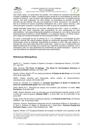 XI SEMINÁRIO MODERNIZAÇÃO TECNOLÓGIA PERIFÉRICA
RECIFE, 4 a 6 de NOVEMBRO de 2009
Fundação Joaquim Nabuco, Apipucos, Sala Gilberto Osório, Rua Dois Irmãos, 92
Aqui reside, talvez, um ponto-chave da questão: num contexto de crescente financeirização
mundial e volatilidade do capital, o problema parece centrar-se na nacionalidade do núcleo de
controle da empresa – que, em geral, está diretamente relacionado com o do capital social da
mesma, mas pode independer, em certa medida, da propriedade de parcelas do capital
financeiro por ela utilizado. Para não nos alongarmos no tema, recorramos a um exemplo: o
fato de a Embraer ter sócios minoritários estrangeiros não a torna menos nacional – pelo
menos até agora, enquanto o controle está nas mãos do grupo de proprietários nacional60
.
Capital estrangeiro desse tipo é, em princípio, altamente bem-vindo – como o é, também, o
capital que vem sendo negociado pelo ex-presidente de uma multinacional do ramo
automobilístico, “com grupos empresariais brasileiros e estrangeiros, com o Banco Nacional de
Desenvolvimento Econômico e Social (BNDES), e os governos federal e de Minas Gerais”,
para criação da Companhia Brasileira de Semicondutores (CBS)61
e similares....
Em suma, a proposição de que as políticas de C, T & I privilegiem a consolidação do setor
produtivo nacional não implica qualquer rejeição ao investimento estrangeiro direto (IED) ou
discriminação contra as empresas multinacionais já atuantes no País. Sob esse aspecto, o
exemplo que vem sendo dado pela China e pela Índia – países em que o fortalecimento dos
Sistemas Nacionais de Inovação vem puxando seu crescimento econômico acelerado, com a
participação cada vez mais significativa de investimentos de capital estrangeiro – parece ser
uma boa evidência da validade dos argumentos aqui apresentados.
Referências Bibliográficas
Ackoff, R. L., Towards a System of System’s Concepts, in Management Science, 17(11):661-
671, July 1971.
Adler, Emanuel. The Power of Ideology - The Quest for Technological Autonomy in
Argentina and Brazil, Berkeley: UC Press, 1987.
Amorim, Cristina, Brasil é 27o em ranking de patentes, O Estado de São Paulo, em JC e-mail
2970, 08 de março 2006
ANPEI, Política industrial será reformulada, afirma ministro do Desenvolvimento,
www.anpei.org.br, acesso a 09 de julho 2007
Arruda, M., Vermulm, R. e Hollanda, S., Inovação Tecnológica no Brasil: A indústria em
busca da competitividade global, São Paulo: Anpei 2006
César, Marília de C., Microsoft leva sangue novo brasileiro para trabalhar na matriz, Valor
Econômico, 30 de julho 2007
CGEE, Ministro Rezende conta em entrevista que encaminhamento pretende imprimir à C&T
no País até o final do governo, Notícias CGEE n. 5, junho 2007, em JC e-mail 3293, 27 de
junho 2007
Chade, Jamil, País fica atrás em ranking de patentes, em O Estado de São Paulo, em Notícias
FUNCEX – IEA, 16 de outubro 2006
Chesnais, François, Multinational Enterprises and the International Diffusion of Technology, in
G. Dosi, C. Freeman, R. Nelson, G. Silverberg and L. Soete (Eds.), Technical Change and
Economic Theory, London: Pinter Publishers Ltd., 1988.
Dagnino, Renato, O 2o.Congresso Brasileiro de Inovação na Indústria: cinco surpresas, em JC
60 - Não parece ser coincidência o fato de que, quando da privatização da empresa, o governo brasileiro se preservou o direito sobre
esse controle, através da “golden share” em mãos da União Federal. (Embraer 2005 – Resultados e Demonstrações Financeiras,
Gazeta Mercantil, 03/04/2006).
61 - Ver de Oliveira (2007).
ROSENTHAL, D. Capacitação Tecnológica no Brasil: por que as Políticas de C,T& I são pouco eficazes? 243
 
