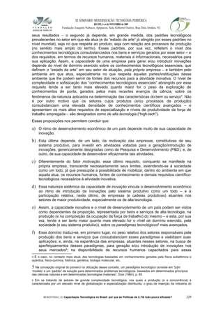 XI SEMINÁRIO MODERNIZAÇÃO TECNOLÓGIA PERIFÉRICA
RECIFE, 4 a 6 de NOVEMBRO de 2009
Fundação Joaquim Nabuco, Apipucos, Sala Gilberto Osório, Rua Dois Irmãos, 92
seus resultados – o segundo já depende, em grande medida, dos padrões tecnológicos
prevalecentes no setor em que ela atua (e do “estado da arte” já atingido por esses padrões no
nível mundial), seja no que respeita ao produto, seja com relação aos processos de produção
(no sentido mais amplo do termo). Esses padrões, por sua vez, refletem o nível dos
conhecimentos tecnológicos consubstanciados nos bens e serviços gerados por esse setor – e
dos requisitos, em termos de recursos humanos, materiais e informacionais, necessários para
sua aplicação. Assim, a capacidade de uma empresa para gerar e/ou introduzir inovações
depende do nível de domínio exercido sobre os conhecimentos tecnológicos essenciais, que
definem o “estado da arte” em seu setor de atuação, pela própria empresa – e também pelo
ambiente em que atua, especialmente no que respeita àquelas partes/instituições desse
ambiente que lhe podem servir de fontes dos recursos para a atividade inovativa. O nível de
complexidade e sofisticação dos “conhecimentos tecnológicos essenciais” abrangido por esse
requisito tende a ser tanto mais elevado quanto maior for o peso da exploração de
conhecimentos de ponta, gerados pelos mais recentes avanços da ciência, sobre os
fenômenos da natureza aplicados na determinação das características do bem ou serviço4
. Não
é por outro motivo que os setores cujos produtos (e/ou processos de produção)
consubstanciam uma elevada densidade de conhecimentos científicos avançados – e
apresentam os mais altos requisitos de especialização e níveis de produtividade da força de
trabalho empregada – são designados como de alta tecnologia (“high-tech”).
Essas proposições nos permitem concluir que:
a) O ritmo de desenvolvimento econômico de um país depende muito de sua capacidade de
inovação.
b) Esta última depende, de um lado, da motivação das empresas, constitutivas de seu
sistema produtivo, para investir em atividades voltadas para a geração/introdução de
inovações, genericamente designadas como de Pesquisa e Desenvolvimento (P&D); e, de
outro, de sua capacidade de desenvolver eficazmente tais atividades.
c) Diferentemente do fator motivação, esse último requisito, conquanto se manifeste na
própria empresa, transcende necessariamente seus limites, estendendo-se à sociedade
como um todo, já que pressupõe a possibilidade de mobilizar, dentro do ambiente em que
aquela atua, os recursos humanos, fontes de conhecimento e demais requisitos científico-
tecnológicos necessários à atividade inovativa.
d) Essa natureza sistêmica da capacidade de inovação vincula o desenvolvimento econômico
ao ritmo de introdução de inovações pelo sistema produtivo como um todo – e à
participação relativa, neste último, de empresas (e cadeias produtivas) atuantes nos
setores de maior produtividade, especialmente os de alta tecnologia.
e) Assim, a capacidade inovativa e o nível de desenvolvimento de um país podem ser vistos
como dependentes da proporção, representada por bens e serviços de alta tecnologia, na
produção (e na composição da ocupação da força de trabalho) do mesmo – e esta, por sua
vez, tende a ser tanto maior quanto mais elevado for o nível de domínio exercido, pela
sociedade (e seu sistema produtivo), sobre os paradigmas tecnológicos5
mais avançados.
f) Esse domínio traduz-se, em primeiro lugar, no peso relativo dos setores responsáveis pela
produção dos bens e serviços que consubstanciam esses paradigmas e viabilizam suas
aplicações; e, ainda, na experiência das empresas, atuantes nesses setores, na busca de
aperfeiçoamentos desses paradigmas, para geração e/ou introdução de inovações nos
seus mercados6
; na disponibilidade de recursos humanos capacitados para essas
4 É o caso, no contexto mais atual, das tecnologias baseadas em conhecimentos gerados pela física subatômica e
quântica, fisico-química, fotônica, genética, biologia molecular, etc.
5 Na concepção original do pioneiro na utilização desse conceito, um paradigma tecnológico consiste em “[u]m
‘modelo’ e um ‘padrão’ de solução para determinados problemas tecnológicos, baseados em determinados princípios
das ciências naturais e em determinadas tecnologias materiais”. Dosi (1984), p. 85.
6 Em se tratando de setores de grande complexidade tecnológica, nos quais a produção (e a concorrência) é
caracterizada por um elevado nível de globalização e especialização distribuída, o grau de inserção da indústria do
ROSENTHAL, D. Capacitação Tecnológica no Brasil: por que as Políticas de C,T& I são pouco eficazes? 229
 