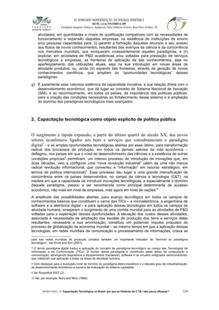 XI SEMINÁRIO MODERNIZAÇÃO TECNOLÓGIA PERIFÉRICA
RECIFE, 4 a 6 de NOVEMBRO de 2009
Fundação Joaquim Nabuco, Apipucos, Sala Gilberto Osório, Rua Dois Irmãos, 92
atividades, em quantidades e níveis de qualificação compatíveis com as necessidades de
funcionamento e expansão daquelas empresas; na existência de instituições de ensino
e/ou pesquisa capacitadas para: (i) garantir a formação daqueles recursos e seu acesso
aos fluxos de novos conhecimentos, resultantes dos avanços da ciência e da concorrência
nos mercados mundiais, que enriquecem incessantemente aqueles paradigmas; e (ii)
explorar, em atividades de P&D acadêmicas e/ou voltadas para prestação de serviços
tecnológicos a empresas, as fronteiras de aplicação de tais conhecimentos, seja no
aperfeiçoamento das utilizações atuais, seja na sua introdução em novas áreas de
atividade produtiva; ou, ainda (iii) expandir tais fronteiras, através da geração de novos
conhecimentos científicos, que ampliam as “oportunidades tecnológicas” desses
paradigmas.
g) É justamente essa natureza sistêmica da capacidade inovativa, e sua relação direta com o
desenvolvimento econômico, que dá lugar ao conceito de Sistema Nacional de Inovação
(SNI), e ao reconhecimento, em todos os países, da importância das políticas públicas,
para a criação das condições necessárias ao fortalecimento desse sistema e à ampliação
do domínio dos paradigmas tecnológicos mais avançados.
2. Capacitação tecnológica como objeto explícito de política pública
O surgimento e rápida expansão, a partir do último quartil do século XX, dos novos
setores econômicos ligados aos bens e serviços que consubstanciam o paradigma
digital7
- e as amplas oportunidades tecnológicas abertas por esse último, para transformação
radical dos processos de produção, em todos os demais setores da vida econômica –
deflagrou, nos países em que o nível de desenvolvimento das ciências e a existência de outras
condições propícias8
permitiram, um intenso processo de introdução de inovações que, em
duas décadas, veio a configurar uma “nova revolução industrial” (além de uma não menos
radical revolução informacional, que converteu a “informação” em recurso estratégico, em
termos de política internacional)9
. Esse processo deu lugar a uma grande intensificação da
concorrência entre os países desenvolvidos, no campo da ciência e tecnologia (C&T), na
medida em que a capacidade de introduzir inovações tecnológicas, e especialmente o domínio
daquele paradigma, passou a ser reconhecida como principal determinante de sucesso
econômico, não mais em nível de empresas, mas agora em nível de nações10
.
A amplitude das possibilidades abertas, para avanço tecnológico em todos os campos de
conhecimentos básicos que constituem o cerne das TICs – a microeletrônica, a engenharia de
software e a eletrônica digital - e para aplicação dessas tecnologias em todos os campos de
atividade humana, ensejaram o surgimento de uma corrida mundial para as atividades de P&D
voltadas para a exploração dessas oportunidades. A elevação dos custos dessas atividades,
associada à necessidade de ampliação das escalas de produção dos bens e serviços delas
resultantes, necessária a sua amortização, constituiu um poderoso impulso propulsor do
processo de globalização da economia mundial – ao mesmo tempo em que a aplicação dessas
tecnologias, em redes mundiais de comunicação e processamento de informações, criava as
país nas redes mundiais de produção constitui também um importante indicador de “domínio do paradigma
tecnológico”. Ver Ernst and Kim (2001).
7 O termo paradigma digital traduz a aplicação do conceito de paradigma tecnológico ao campo das Tecnologias da
Informação e da Comunicação (TICs). O núcleo desse paradigma é constituído pelas áreas da computação e
comunicação, abrangendo dispositivos e equipamentos (hardware), software e os circuitos integrados semicondutores,
que viabilizam sua aplicação a todas as áreas de atividade humana.
8 Com destaque para o avançado nível de domínio do paradigma eletro-mecânico e o elevado grau de industrialização,
de desenvolvimento econômico e social e de maturação do sistema capitalista.
9 Ver Rosenthal 2007 (2).
10 Ver, por exemplo, Nora and Minc (1980).
ROSENTHAL, D. Capacitação Tecnológica no Brasil: por que as Políticas de C,T& I são pouco eficazes? 230
 