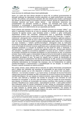 XI SEMINÁRIO MODERNIZAÇÃO TECNOLÓGIA PERIFÉRICA
RECIFE, 4 a 6 de NOVEMBRO de 2009
Fundação Joaquim Nabuco, Apipucos, Sala Gilberto Osório, Rua Dois Irmãos, 92
bases técnicas de viabilização dessa mesma globalização.
Assim, já a partir das duas últimas décadas do século XX, as políticas governamentais de
elevação acelerada da capacidade inovativa adquiriram um papel predominante nos países
centrais. Tais políticas, com pequenas variações, têm sido voltadas para ampliar a participação
dos setores de alta tecnologia na formação do produto nacional, através do fortalecimento das
empresas nacionais que atuam nesses setores – seja defendendo ativamente sua
competitividade nos mercados mundiais (e, portanto, sua motivação para inovar), seja
fomentando a consolidação e desenvolvimento dos demais segmentos constitutivos da
sociedade vistos como determinantes de sua capacidade para fazê-lo.
Essas políticas são baseadas no modelo dos “sistemas nacionais de inovação” (SNIs)11
, que
atribui a capacidade inovativa de um país ao resultado de interações sinergéticas entre três
conjuntos de agentes sociais, cujas atividades podem, e tendem a, gerar contribuições
significativas (embora não suficientes, isoladamente) para a capacitação tecnológica,
configurando-se assim como “subsistemas básicos” do respectivo SNI. Esses são: o “sistema12
institucional”, abrangendo todo o conjunto de normas legais, instituições e agências públicas e
mecanismos de apoio, através do qual o estado pode criar um ambiente social e econômico
mais, ou menos, favorável às ações inovativas empreendidas pelos outros dois, e influenciar
nos seus resultados; o “sistema científico-tecnológico”, abrangendo todas as instituições
envolvidas na absorção, geração e difusão de conhecimento científico e/ou tecnológico, assim
como na formação de recursos humanos qualificados para a aplicação desse conhecimento às
atividades produtivas e à solução de problemas da vida social em geral; e, finalmente, o
“sistema produtivo”, englobando o conjunto dos agentes sociais que, movidos pela dinâmica
dos mercados - baseada na concorrência capitalista e na busca do lucro - tendem a constituir
os principais introdutores de inovações tecnológicas na vida econômica do país: as empresas
privadas. Esse modelo sugere a necessidade de alguma forma de intervenção do estado nessa
vida econômica, na medida em que atribui a ele um papel fundamental na conformação da
capacidade tecnológica do país. Tal papel diz respeito tanto à função de identificação de
eventuais entraves ao desempenho dos demais subsistemas do SNI, quanto à de formulação
de políticas públicas voltadas para superação de tais entraves, através da criação de condições
ambientais estimuladoras da motivação das empresas, e/ou de fortalecimento do sistema
científico-tecnológico e direcionamento e compatibilização de sua atuação, no sentido de
fornecer o suporte necessário ao sistema produtivo.
Nos países centrais, essas políticas têm-se traduzido em ações direcionadas principalmente
para a defesa dos interesses das empresas de propriedade de seus grupos de capital –
especialmente aquelas que já vêm disputando a liderança nos setores mais avançados e
dinâmicos - nos mercados mundiais13
e, ao mesmo tempo, na alocação de recursos financeiros
vultosos para promover atividades de P&D e formação de recursos humanos de seus sistemas
científico-tecnológicos. No que respeita ao sistema produtivo, essas políticas são voltadas, de
um lado, para estimular a ampliação das escalas de produção e dos mercados de suas
empresas em nível global14
e, de outro, para intensificar o ritmo de criação de novas empresas,
para disputar na fronteira da incorporação dos avanços científicos mais recentes ao sistema
produtivo. Ressalte-se que, nesses países – especialmente nos EUA – o setor público também
atua fortemente sobre os demais subsistemas do SNI, através de subvenções maciças e
compras governamentais de bens e/ou serviços de pesquisa científico-tecnológica, diretamente
ao setor produtivo (e, através deste, ao sistema científico-tecnológico), nos campos do
paradigma digital e demais paradigmas tecnológicos de ponta, como no desenvolvimento e
produção de armamentos e grandes projetos espaciais.
11 Ver, por exemplo, Edquist (1997).
12 Um postulado básico da teoria geral de sistemas é o e que todo subsistema, componente de um sistema maior,
pode ser visto como constituindo também, ele próprio, um sistema. Ver Ackoff (1971).
13 Principalmente no que respeita à liderança tecnológica, como mostram as pressões exercidas, nos organismos
internacionais, na defesa intransigente da ampliação dos direitos de propriedade industrial (TRIPS) – ou ainda a atitude
do governo americano, nos casos do Protocolo de Kyoto, negociações da Rodada Doha, OMPI, etc.
14 Inserem-se aí, por exemplo, os esforços da União Européia para incentivar a consolidação de sua economia e
viabilizar a criação de empresas “européias”, que possam concorrer com os grandes grupos de capital americano.
ROSENTHAL, D. Capacitação Tecnológica no Brasil: por que as Políticas de C,T& I são pouco eficazes? 231
 
