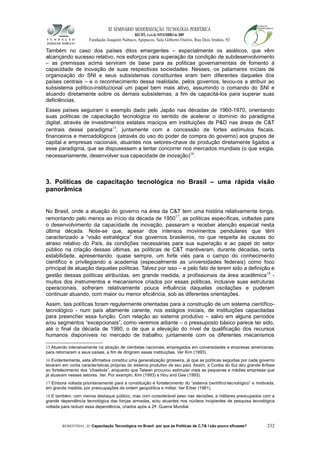 XI SEMINÁRIO MODERNIZAÇÃO TECNOLÓGIA PERIFÉRICA
RECIFE, 4 a 6 de NOVEMBRO de 2009
Fundação Joaquim Nabuco, Apipucos, Sala Gilberto Osório, Rua Dois Irmãos, 92
Também no caso dos países ditos emergentes – especialmente os asiáticos, que vêm
alcançando sucesso relativo, nos esforços para superação da condição de subdesenvolvimento
– as premissas acima serviram de base para as políticas governamentais de fomento à
capacidade de inovação de suas respectivas sociedades. Nesses, os patamares iniciais de
organização do SNI e seus subsistemas constituintes eram bem diferentes daqueles dos
países centrais – e o reconhecimento dessa realidade, pelos governos, levou-os a atribuir ao
subsistema político-institucional um papel bem mais ativo, assumindo o comando do SNI e
atuando diretamente sobre os demais subsistemas, a fim de capacitá-los para superar suas
deficiências.
Esses países seguiram o exemplo dado pelo Japão nas décadas de 1960-1970, orientando
suas políticas de capacitação tecnológica no sentido de acelerar o domínio do paradigma
digital, através de investimentos estatais maciços em instituições de P&D nas áreas de C&T
centrais desse paradigma15
, juntamente com a concessão de fortes estímulos fiscais,
financeiros e mercadológicos (através do uso do poder de compra do governo) aos grupos de
capital e empresas nacionais, atuantes nos setores-chave de produção diretamente ligados a
esse paradigma, que se dispusessem a tentar concorrer nos mercados mundiais (o que exigia,
necessariamente, desenvolver sua capacidade de inovação)16
.
3. Políticas de capacitação tecnológica no Brasil – uma rápida visão
panorâmica
No Brasil, onde a atuação do governo na área da C&T tem uma história relativamente longa,
remontando pelo menos ao início da década de 195017
, as políticas específicas, voltadas para
o desenvolvimento da capacidade de inovação, passaram a receber atenção especial nesta
última década. Note-se que, apesar dos intensos movimentos pendulares que têm
caracterizado a “visão estratégica” dos governos brasileiros, no que respeita às causas do
atraso relativo do País, às condições necessárias para sua superação e ao papel do setor
público na criação dessas últimas, as políticas de C&T mantiveram, durante décadas, certa
estabilidade, apresentando, quase sempre, um forte viés para o campo do conhecimento
cientifico e privilegiando a academia (especialmente as universidades federais) como foco
principal de atuação daquelas políticas. Talvez por isso – e pelo fato de terem sido a definição e
gestão dessas políticas atribuídas, em grande medida, a profissionais da área acadêmica18
-
muitos dos instrumentos e mecanismos criados por essas políticas, inclusive suas estruturas
operacionais, sofreram relativamente pouca influência daquelas oscilações e puderam
continuar atuando, com maior ou menor eficiência, sob as diferentes orientações.
Assim, tais políticas foram regularmente orientadas para a construção de um sistema científico-
tecnológico - num país altamente carente, nos estágios iniciais, de instituições capacitadas
para preencher essa função. Com relação ao sistema produtivo – salvo em alguns períodos
e/ou segmentos “excepcionais”, como veremos adiante – o pressuposto básico parece ter sido,
até o final da década de 1980, o de que a elevação do nível de qualificação dos recursos
humanos disponíveis no mercado de trabalho, juntamente com os diferentes mecanismos
15 Atuando intensivamente na atração de cientistas nacionais, empregados em universidades e empresas americanas,
para retornarem a seus países, a fim de dirigirem essas instituições. Ver Kim (1993).
16 Evidentemente, esta afirmativa constitui uma generalização grosseira, já que as políticas seguidas por cada governo
levaram em conta características próprias do sistema produtivo de seu país. Assim, a Coréia do Sul deu grande ênfase
ao fortalecimento dos “chaebols”, enquanto que Taiwan procurou estimular mais as pequenas e médias empresas que
já atuavam nesses setores. Ver. Por exemplo, Kim (1993) e Hou and Gee (1993).
17 Embora voltada prioritariamente para a constituição e fortalecimento do “sistema científico-tecnológico” e motivada,
em grande medida, por preocupações de ordem geopolítica e militar. Ver Erber (1981).
18 E também, com menos destaque público, mas com considerável peso nas decisões, a militares preocupados com a
grande dependência tecnológica das forças armadas, e/ou atuantes nos núcleos incipientes de pesquisa tecnológica
voltada para reduzir essa dependência, criados após a 2a. Guerra Mundial.
ROSENTHAL, D. Capacitação Tecnológica no Brasil: por que as Políticas de C,T& I são pouco eficazes? 232
 