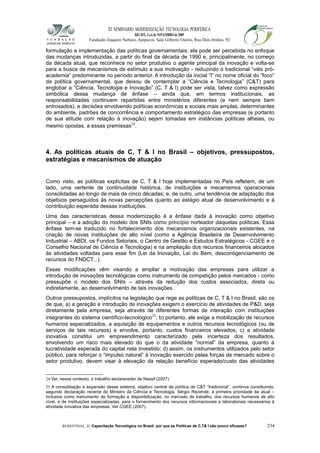 XI SEMINÁRIO MODERNIZAÇÃO TECNOLÓGIA PERIFÉRICA
RECIFE, 4 a 6 de NOVEMBRO de 2009
Fundação Joaquim Nabuco, Apipucos, Sala Gilberto Osório, Rua Dois Irmãos, 92
formulação e implementação das políticas governamentais: ela pode ser percebida no enfoque
das mudanças introduzidas, a partir do final da década de 1990 e, principalmente, no começo
da década atual, que reconhece no setor produtivo o agente principal da inovação e volta-se
para a busca de mecanismos de estímulo a sua motivação - reduzindo o tradicional “viés pró-
academia” predominante no período anterior. A introdução da inicial “I” no nome oficial do “foco”
da política governamental, que deixou de contemplar a “Ciência e Tecnologia” (C&T) para
englobar a “Ciência, Tecnologia e Inovação” (C, T & I) pode ser vista, talvez como expressão
simbólica dessa mudança de ênfase – ainda que, em termos institucionais, as
responsabilidades continuem repartidas entre ministérios diferentes (e nem sempre bem
entrosados), e decisões envolvendo políticas econômicas e sociais mais amplas, determinantes
do ambiente, padrões de concorrência e comportamento estratégico das empresas (e portanto
de sua atitude com relação à inovação) sejam tomadas em instâncias políticas alheias, ou
mesmo opostas, a essas premissas24
.
4. As políticas atuais de C, T & I no Brasil – objetivos, pressupostos,
estratégias e mecanismos de atuação
Como visto, as políticas explícitas de C, T & I hoje implementadas no País refletem, de um
lado, uma vertente de continuidade histórica, de instituições e mecanismos operacionais
consolidadas ao longo de mais de cinco décadas; e, de outro, uma tendência de adaptação dos
objetivos perseguidos às novas percepções quanto ao estágio atual de desenvolvimento e à
contribuição esperada dessas instituições.
Uma das características dessa modernização é a ênfase dada à inovação como objetivo
principal – e a adoção do modelo dos SNIs como princípio norteador daquelas políticas. Essa
ênfase tem-se traduzido no fortalecimento dos mecanismos organizacionais existentes, na
criação de novas instituições de alto nível (como a Agência Brasileira de Desenvolvimento
Industrial – ABDI, os Fundos Setoriais, o Centro de Gestão e Estudos Estratégicos - CGEE e o
Conselho Nacional de Ciência e Tecnologia) e na ampliação dos recursos financeiros alocados
às atividades voltadas para esse fim (Lei da Inovação, Lei do Bem, descontigenciamento de
recursos do FNDCT...).
Essas modificações vêm visando a ampliar a motivação das empresas para utilizar a
introdução de inovações tecnológicas como instrumento de competição pelos mercados - como
pressupõe o modelo dos SNIs – através da redução dos custos associados, direta ou
indiretamente, ao desenvolvimento de tais inovações.
Outros pressupostos, implícitos na legislação que rege as políticas de C, T & I no Brasil, são os
de que, a) a geração e introdução de inovações exigem o exercício de atividades de P&D, seja
diretamente pela empresa, seja através de diferentes formas de interação com instituições
integrantes do sistema científico-tecnológico25
; b) portanto, ele exige a mobilização de recursos
humanos especializados, a aquisição de equipamentos e outros recursos tecnológicos (ou de
serviços de tais recursos) e envolve, portanto, custos financeiros elevados; c) a atividade
inovativa constitui um empreendimento caracterizado pela incerteza dos resultados,
envolvendo um risco mais elevado do que o da atividade “normal” da empresa, quanto à
lucratividade esperada do capital nela investido; d) assim, os instrumentos utilizados pelo setor
público, para reforçar o “impulso natural” à inovação exercido pelas forças de mercado sobre o
setor produtivo, devem visar à elevação da relação benefício esperado/custo das atividades
24 Ver, nesse contexto, o trabalho esclarecedor de Nassif (2007)
25 A consolidação e expansão desse sistema, objetivo central da política de C&T “tradicional”, continua constituindo,
segundo declaração recente do Ministro da Ciência e Tecnologia, Sérgio Rezende, a primeira prioridade da atual –
inclusive como instrumento de formação e disponibilização, no mercado de trabalho, dos recursos humanos de alto
nível, e de instituições especializadas, para o fornecimento dos recursos informacionais e laboratoriais necessários à
atividade inovativa das empresas. Ver CGEE (2007).
ROSENTHAL, D. Capacitação Tecnológica no Brasil: por que as Políticas de C,T& I são pouco eficazes? 234
 
