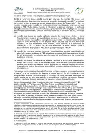 XI SEMINÁRIO MODERNIZAÇÃO TECNOLÓGIA PERIFÉRICA
RECIFE, 4 a 6 de NOVEMBRO de 2009
Fundação Joaquim Nabuco, Apipucos, Sala Gilberto Osório, Rua Dois Irmãos, 92
inovativas empreendidas pelas empresas, especialmente as ligadas a P&D26
.
Sendo o numerador dessa relação incerto por natureza, dependendo não apenas dos
resultados técnicos do projeto, mas também da aceitação desses pelo mercado27
, as políticas
de incentivo tendem a concentrar-se nos fatores determinantes do “denominador” – i.e., em
medidas voltadas para a redução dos custos econômicos incorridos pelas empresas em seus
projetos de P&D. Muitas dessas medidas já integravam as políticas anteriores – e parte das
alterações recentes visam a sua diversificação, aprofundamento e/ou ampliação do universo
das empresas contempladas. Entre os principais incentivos às atividades de P&D podem-se
citar:
a) redução dos custos de capital aplicado, através de mecanismos diretos – como
financiamentos a taxas de juro subsidiadas e isenções ou reduções de alíquotas tributárias
incidentes sobre a importação ou aquisição de equipamentos – ou indiretos (abatimento, do
valor dos lucros tributáveis ou dos próprios tributos devidos, dos recursos financeiros
alocados); um dos mecanismos mais recentes, nesse contexto, é a concessão de
“subvenção” – i.e., a doação de recursos financeiros “a fundo perdido”, para o
desenvolvimento de projetos de P&D, desde que aprovados pela FINEP28
.
b) redução dos custos de recursos humanos - pesquisadores e técnicos especializados de
alto nível – para as atividades de P&D, através da concessão de bolsas para remuneração
de tais profissionais, ou subsídios para formação ou aperfeiçoamento de pessoal dos
quadros da empresa;
c) redução dos custos de utilização de serviços científicos e tecnológicos especializados,
através da concessão, direta ou via isenções fiscais, de recursos para remuneração de tais
serviços, em projetos contratados junto a instituições do sistema científico-tecnológico
(especialmente centros de pesquisa universitários) ou desenvolvidos conjuntamente com
tais instituições.
Note-se que, como esses incentivos são oferecidos, em tese, a todas as empresas atuantes na
economia29
– e os resultados são incertos e, quase sempre, de difícil avaliação – sua
implementação envolve necessariamente a montagem de uma complexa sistemática de
gestão, sujeita, de um lado, aos controles orçamentários e contábeis inerentes às finanças
públicas e habilitada, de outro, a acompanhar e avaliar a eficácia de sua utilização.
Merece destaque ainda, nesta síntese dos objetivos e pressupostos da política de C, T & I
atual, a inclusão, no “Plano de Ações” (em fase final de consolidação) em que ela está
explicitada, de duas outras linhas prioritárias: a “pesquisa e desenvolvimento em áreas
estratégicas” e a “Ciência e Tecnologia para o Desenvolvimento” (CGEE, 2007). Essa inclusão
parece consistir em uma especificação de campos de conhecimento científico e tecnológico
diretamente associáveis à busca de soluções para problemas sociais de ordem mais
abrangente, do País ou mesmo do mundo – tais como fontes de energia, mudanças climáticas,
etc. – ou, ainda, a questões de segurança e/ou soberania nacional. Como tais, esses campos
são vistos como merecendo atenção especial do governo, seja em termos de iniciativas
específicas para criação e/ou domínio de novos conhecimentos, seja de apoio financeiro mais
26 O peso das atividades de P&D é tão decisivo que o valor total a elas dedicado, em termos de percentual do PIB,
constitui um dos principais indicadores de dinamismo tecnológico (e de desenvolvimento econômico) dos países. Vale
notar-se que, com a crescente dispersão geográfica das operações dos grandes grupos de capital, a “produção de
atividades de P&D” de uma empresa multinacional, em um país, pode não se traduzir necessariamente em maior
capacidade de inovação desse último, ainda que, estatisticamente, seu valor contribua para elevação da relação
gastos-em-P&D/PIB. Ver Chesnais (1988).
27 O resultado esperado (mas incerto) do projeto de P&D seria a “inovação tecnológica”, definível como “a aplicação de
uma nova tecnologia (...) ao processo produtivo, resultando em: a) um novo produto; ou b) alteração de algum atributo
do produto antigo, ou de seu grau de aceitação pelo mercado – que leve a níveis mais elevados de lucratividade (...) a
empresa inovadora.” Ver Rosenthal (2007), p. 26.
28 Ver CGEE (2007).
29 Na prática, como visto adiante, o conjunto das empresas com acesso a tais benefícios é bastante restrito,
abrangendo, em alguns casos, menos de 10% do universo total de empresas do País. Ver Wiziack (2007).
ROSENTHAL, D. Capacitação Tecnológica no Brasil: por que as Políticas de C,T& I são pouco eficazes? 235
 
