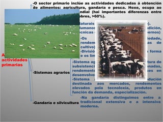 As actividades primarias -O sector primario inclúe as actividades dedicadas á obtención de alimentos: agricultura, gandaría e pesca. Hoxe, ocupa ao 40% da poboación mundial (hai importantes diferenzas entre estados ricos, 3%, vs pobres, >60%). -Factores da paisaxe -Elementos da paisaxe -Sistemas agrarios -Gandaría e silvicultura -Naturais (clima, relevo, tipo de solo). -Humanos (presión demográfica, tradición, técnicas de cultivo, política dos gobernos) -Os cultivos (tipos, variedade, rendemento da terra, sistemas de cultivo) -División da terra (polo tamaño, a forma e os límites) -Sistema agrario tradicional: é agricultura de subsistencia, técnicas pouco evolucionadas, rendemento baixo, policultivo, países en desenvolvemento. -Sistema agrario tecnificado: produción destinada aos mercados, rendementos elevados pola tecnoloxía, produtos en función da demanda, especialización.  -Na gandaría distinguimos entre a tradicional extensiva e a intensiva moderna. 