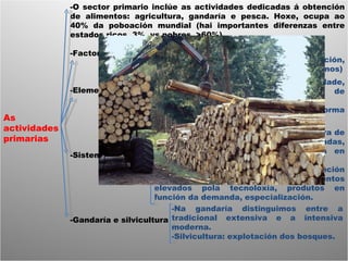 As actividades primarias -O sector primario inclúe as actividades dedicadas á obtención de alimentos: agricultura, gandaría e pesca. Hoxe, ocupa ao 40% da poboación mundial (hai importantes diferenzas entre estados ricos, 3%, vs pobres, >60%). -Factores da paisaxe -Elementos da paisaxe -Sistemas agrarios -Gandaría e silvicultura -Naturais (clima, relevo, tipo de solo). -Humanos (presión demográfica, tradición, técnicas de cultivo, política dos gobernos) -Os cultivos (tipos, variedade, rendemento da terra, sistemas de cultivo) -División da terra (polo tamaño, a forma e os límites) -Sistema agrario tradicional: é agricultura de subsistencia, técnicas pouco evolucionadas, rendemento baixo, policultivo, países en desenvolvemento. -Sistema agrario tecnificado: produción destinada aos mercados, rendementos elevados pola tecnoloxía, produtos en función da demanda, especialización.  -Na gandaría distinguimos entre a tradicional extensiva e a intensiva moderna. -Silvicultura: explotación dos bosques. 