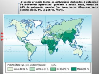 As actividades primarias -O sector primario inclúe as actividades dedicadas á obtención de alimentos: agricultura, gandaría e pesca. Hoxe, ocupa ao 40% da poboación mundial (hai importantes diferenzas entre estados ricos, 3%, vs pobres, >60%). 