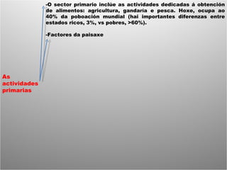 As actividades primarias -O sector primario inclúe as actividades dedicadas á obtención de alimentos: agricultura, gandaría e pesca. Hoxe, ocupa ao 40% da poboación mundial (hai importantes diferenzas entre estados ricos, 3%, vs pobres, >60%). -Factores da paisaxe 