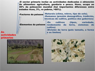 As actividades primarias -O sector primario inclúe as actividades dedicadas á obtención de alimentos: agricultura, gandaría e pesca. Hoxe, ocupa ao 40% da poboación mundial (hai importantes diferenzas entre estados ricos, 3%, vs pobres, >60%). -Factores da paisaxe -Elementos da paisaxe -Naturais (clima, relevo, tipo de solo). -Humanos (presión demográfica, tradición, técnicas de cultivo, política dos gobernos) -Os cultivos (tipos, variedade, rendemento da terra, sistemas de cultivo) -División da terra (polo tamaño, a forma e os límites) 